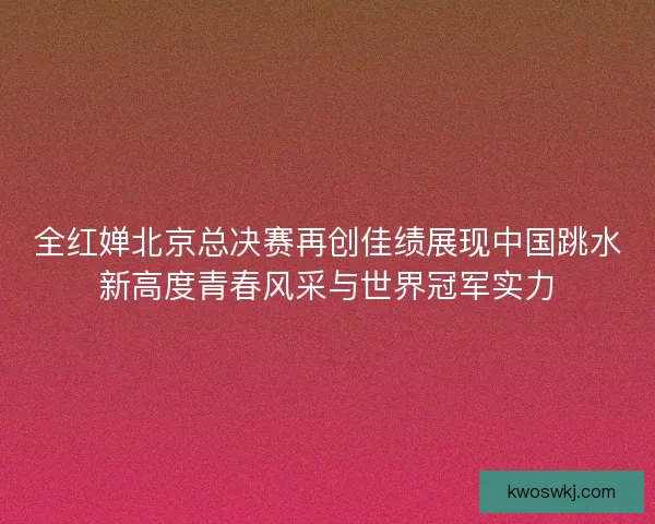 全红婵北京总决赛再创佳绩展现中国跳水新高度青春风采与世界冠军实力