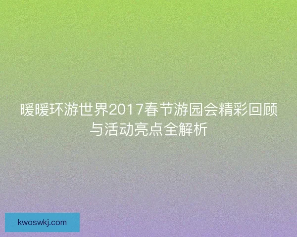暖暖环游世界2017春节游园会精彩回顾与活动亮点全解析