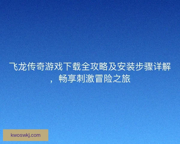 飞龙传奇游戏下载全攻略及安装步骤详解，畅享刺激冒险之旅