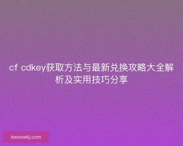 cf cdkey获取方法与最新兑换攻略大全解析及实用技巧分享