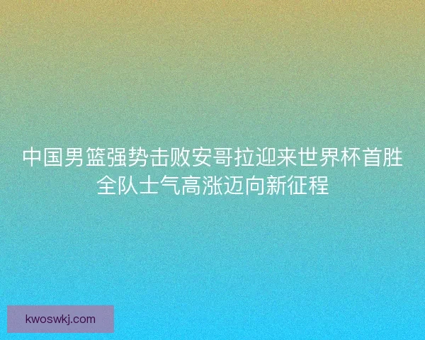 中国男篮强势击败安哥拉迎来世界杯首胜全队士气高涨迈向新征程