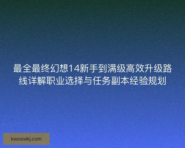 最全最终幻想14新手到满级高效升级路线详解职业选择与任务副本经验规划