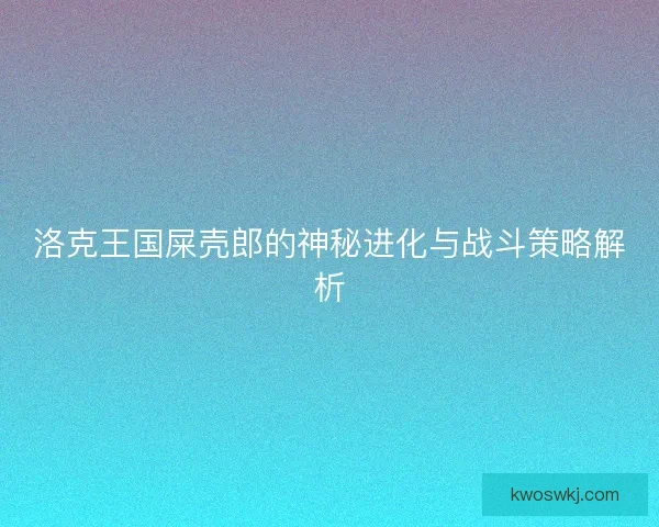 洛克王国屎壳郎的神秘进化与战斗策略解析