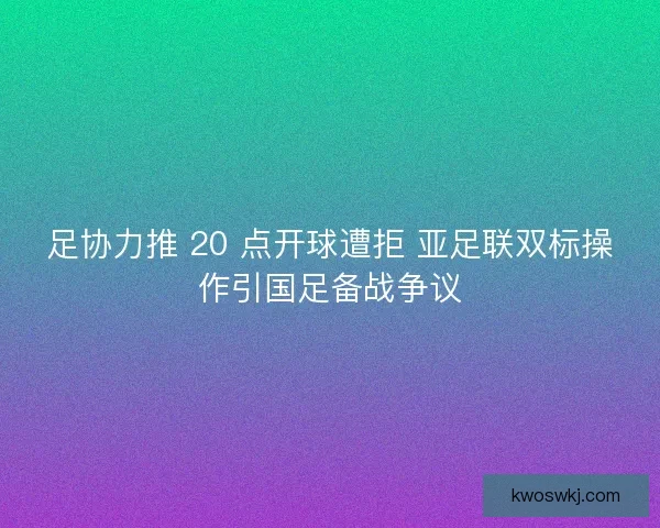 足协力推 20 点开球遭拒 亚足联双标操作引国足备战争议