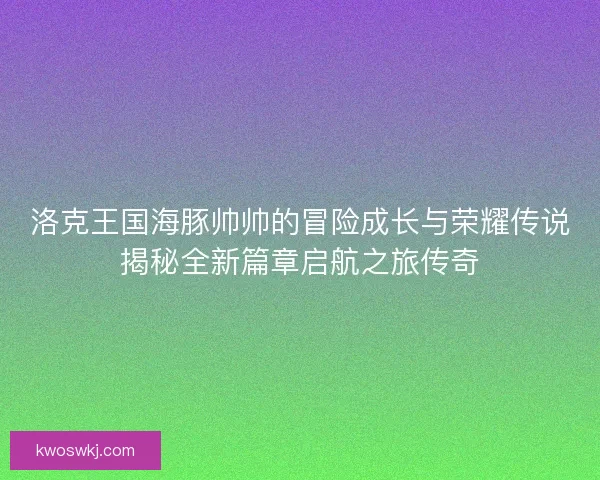 洛克王国海豚帅帅的冒险成长与荣耀传说揭秘全新篇章启航之旅传奇