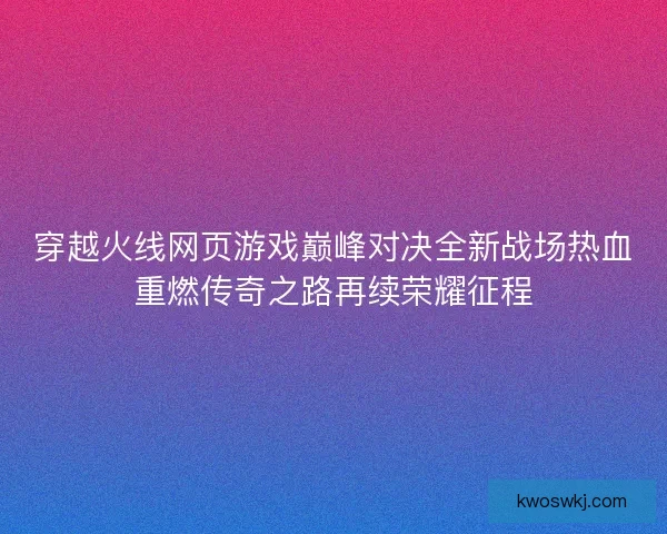 穿越火线网页游戏巅峰对决全新战场热血重燃传奇之路再续荣耀征程