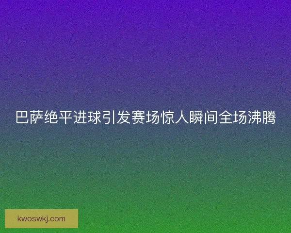 巴萨绝平进球引发赛场惊人瞬间全场沸腾