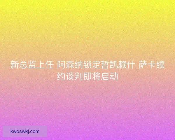 新总监上任 阿森纳锁定哲凯赖什 萨卡续约谈判即将启动