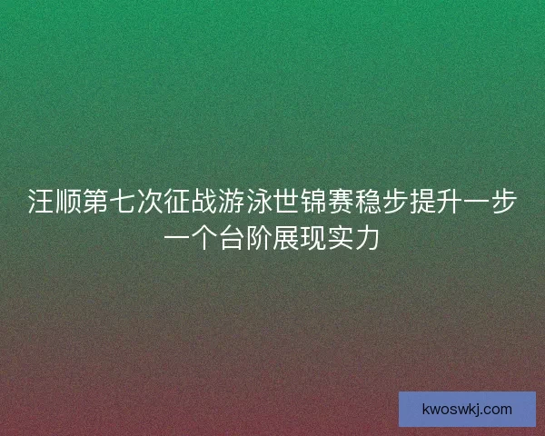 汪顺第七次征战游泳世锦赛稳步提升一步一个台阶展现实力