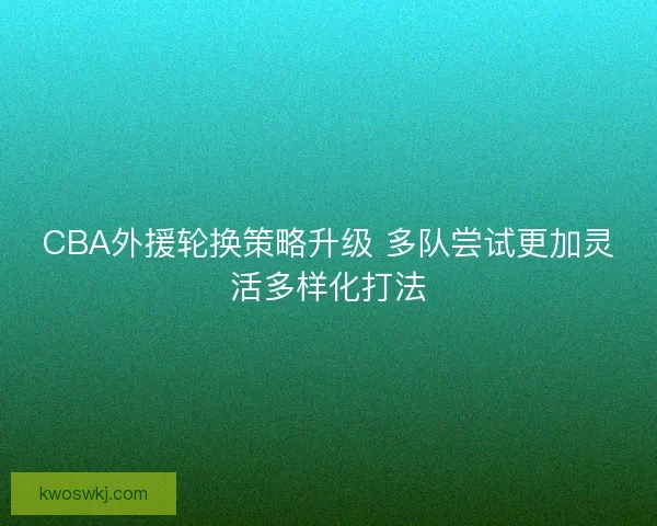 CBA外援轮换策略升级 多队尝试更加灵活多样化打法