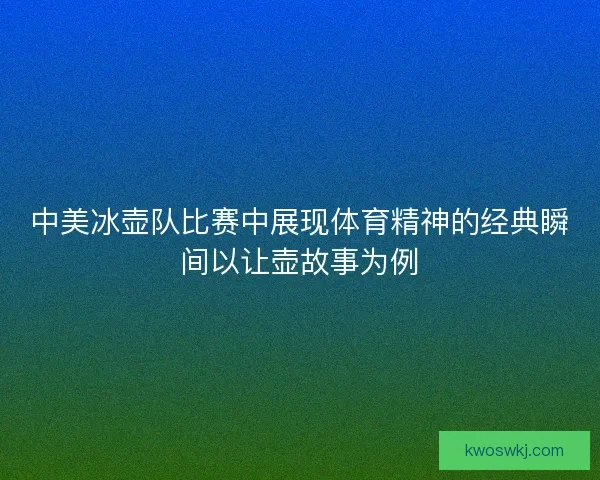 中美冰壶队比赛中展现体育精神的经典瞬间以让壶故事为例