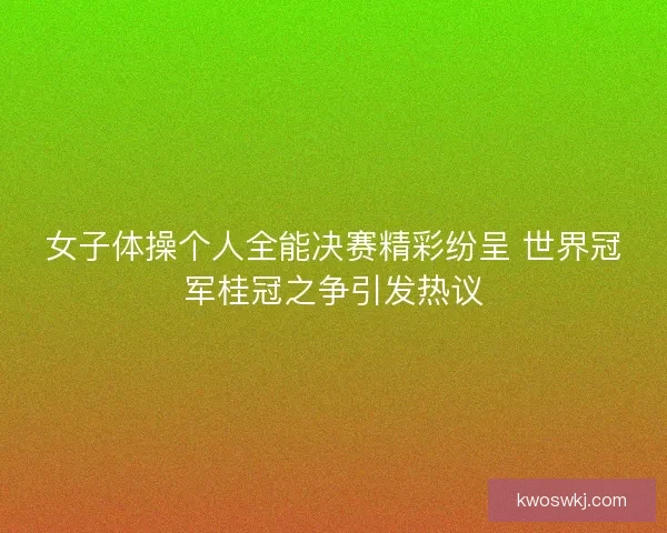 女子体操个人全能决赛精彩纷呈 世界冠军桂冠之争引发热议