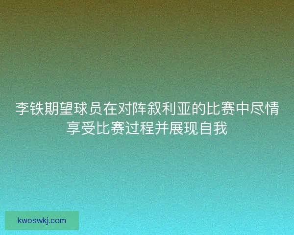 李铁期望球员在对阵叙利亚的比赛中尽情享受比赛过程并展现自我