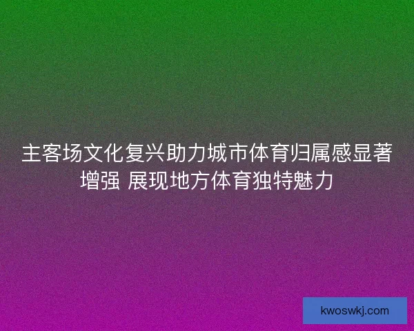 主客场文化复兴助力城市体育归属感显著增强 展现地方体育独特魅力