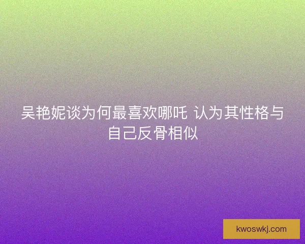 吴艳妮谈为何最喜欢哪吒 认为其性格与自己反骨相似