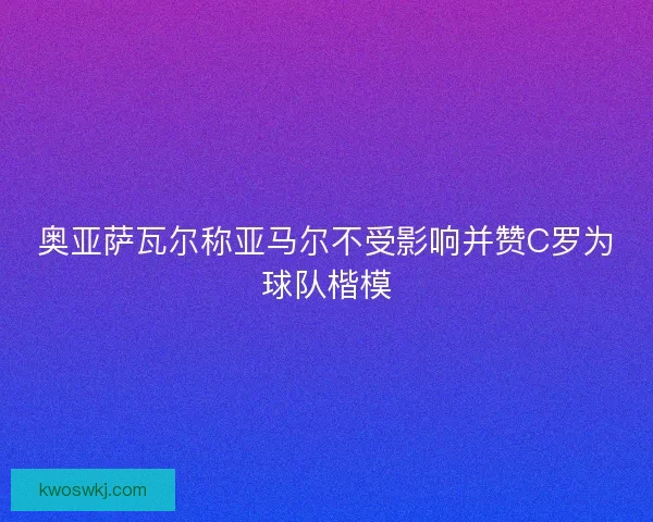 奥亚萨瓦尔称亚马尔不受影响并赞C罗为球队楷模