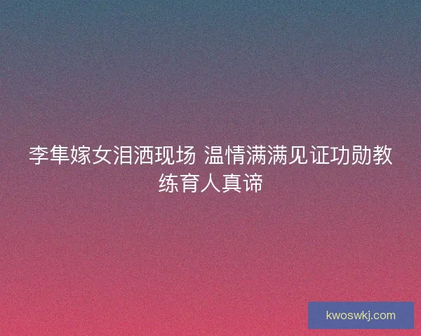 李隼嫁女泪洒现场 温情满满见证功勋教练育人真谛