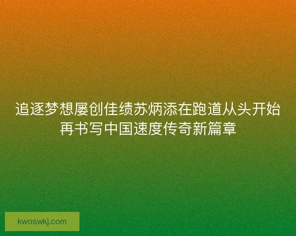追逐梦想屡创佳绩苏炳添在跑道从头开始再书写中国速度传奇新篇章