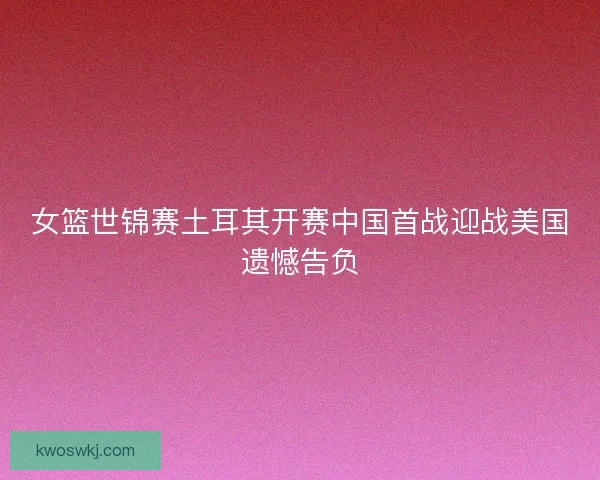 女篮世锦赛土耳其开赛中国首战迎战美国遗憾告负