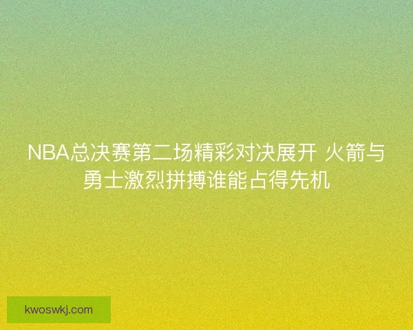 NBA总决赛第二场精彩对决展开 火箭与勇士激烈拼搏谁能占得先机