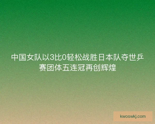 中国女队以3比0轻松战胜日本队夺世乒赛团体五连冠再创辉煌 中国女队以3比0轻松战胜日本队夺世乒赛团体五连冠再创辉煌