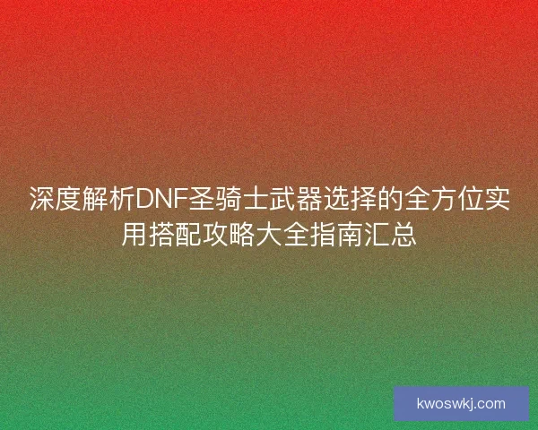 深度解析DNF圣骑士武器选择的全方位实用搭配攻略大全指南汇总