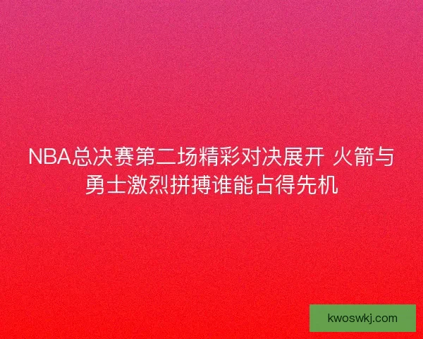 NBA总决赛第二场精彩对决展开 火箭与勇士激烈拼搏谁能占得先机