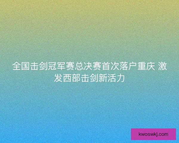 全国击剑冠军赛总决赛首次落户重庆 激发西部击剑新活力
