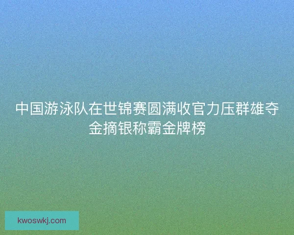 中国游泳队在世锦赛圆满收官力压群雄夺金摘银称霸金牌榜 中国游泳队在世锦赛圆满收官力压群雄夺金摘银称霸金牌榜