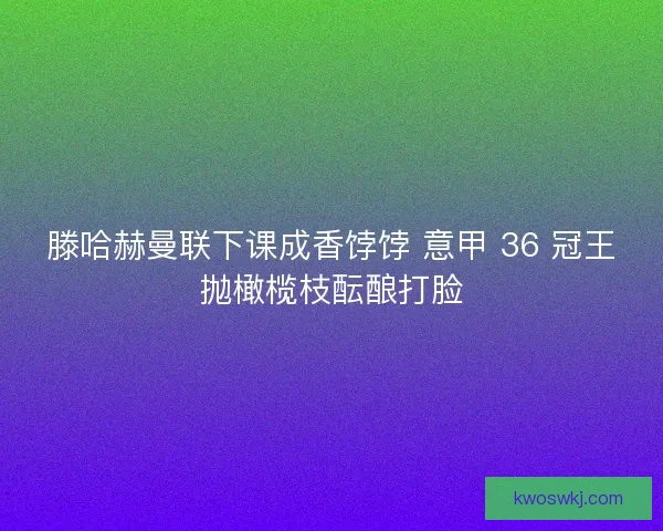 滕哈赫曼联下课成香饽饽 意甲 36 冠王抛橄榄枝酝酿打脸