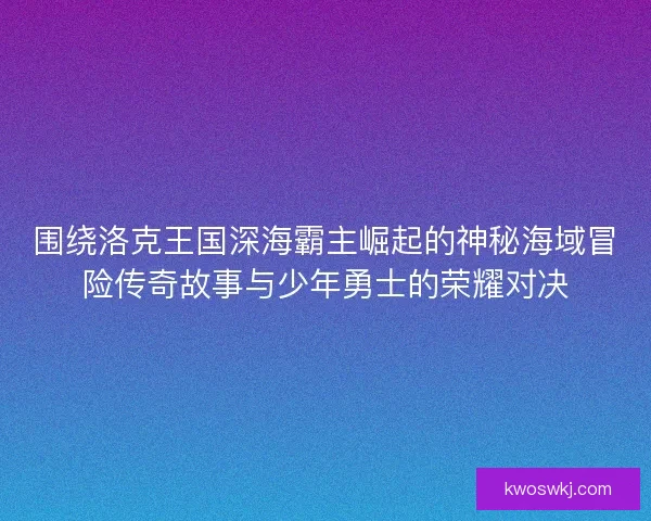 围绕洛克王国深海霸主崛起的神秘海域冒险传奇故事与少年勇士的荣耀对决