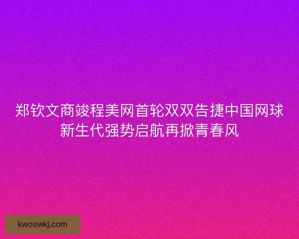郑钦文商竣程美网首轮双双告捷中国网球新生代强势启航再掀青春风