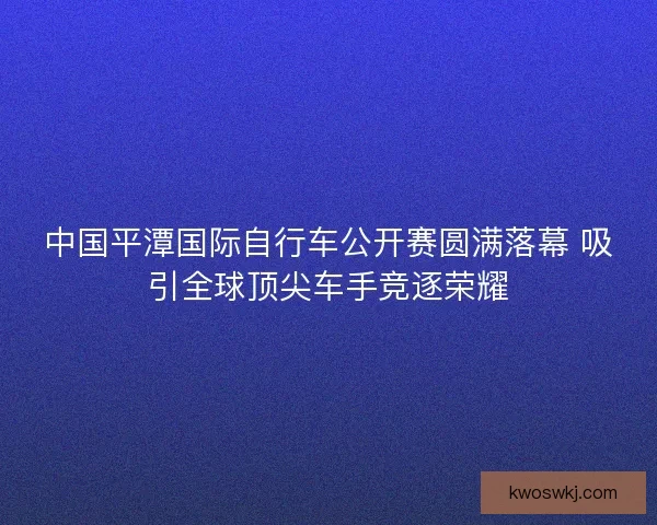中国平潭国际自行车公开赛圆满落幕 吸引全球顶尖车手竞逐荣耀