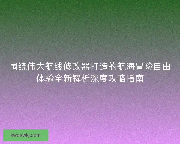 围绕伟大航线修改器打造的航海冒险自由体验全新解析深度攻略指南