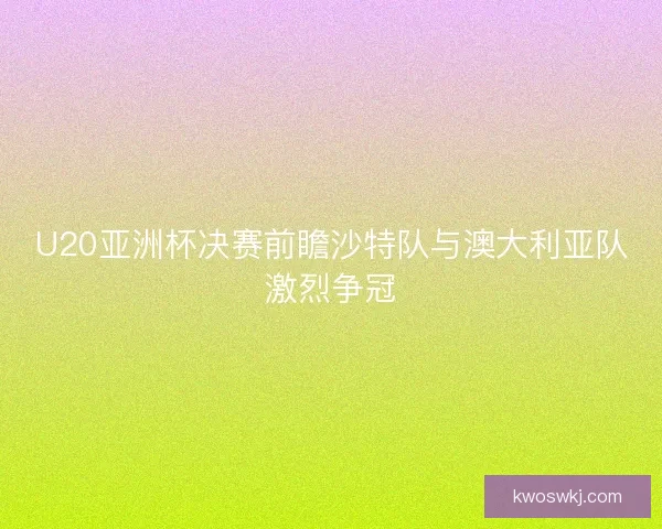U20亚洲杯决赛前瞻沙特队与澳大利亚队激烈争冠