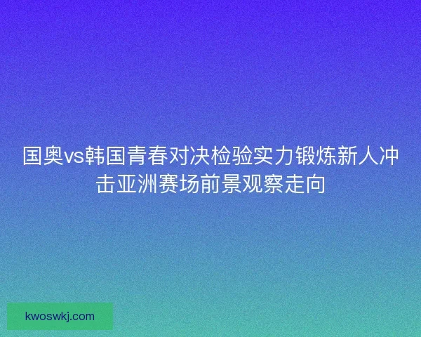 国奥vs韩国青春对决检验实力锻炼新人冲击亚洲赛场前景观察走向