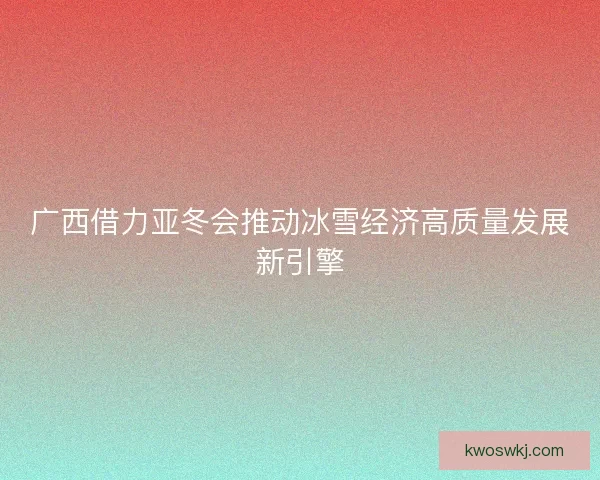 广西借力亚冬会推动冰雪经济高质量发展新引擎